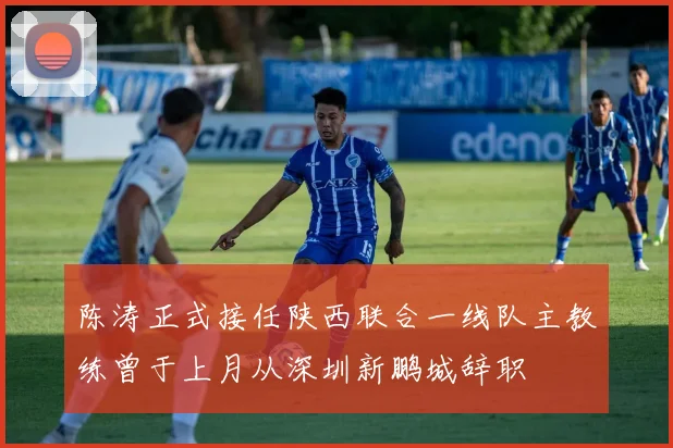 陈涛正式接任陕西联合一线队主教练曾于上月从深圳新鹏城辞职
