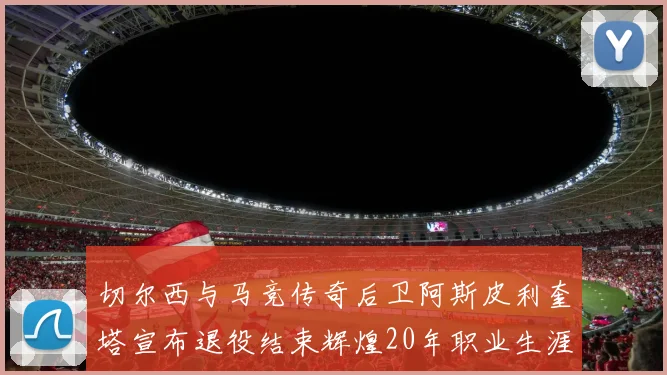 切尔西与马竞传奇后卫阿斯皮利奎塔宣布退役结束辉煌20年职业生涯