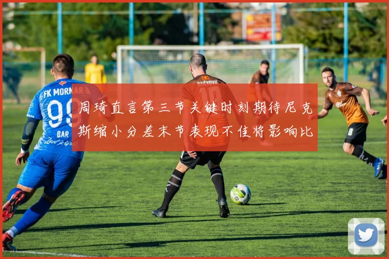 周琦直言第三节关键时刻期待尼克斯缩小分差末节表现不佳将影响比赛结果