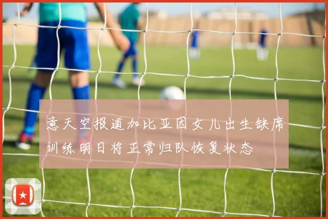 意天空报道加比亚因女儿出生缺席训练明日将正常归队恢复状态