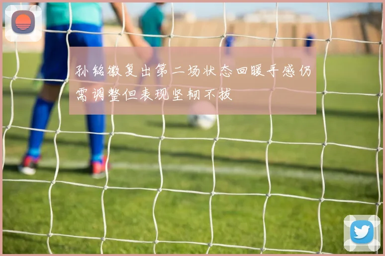 孙铭徽复出第二场状态回暖手感仍需调整但表现坚韧不拔