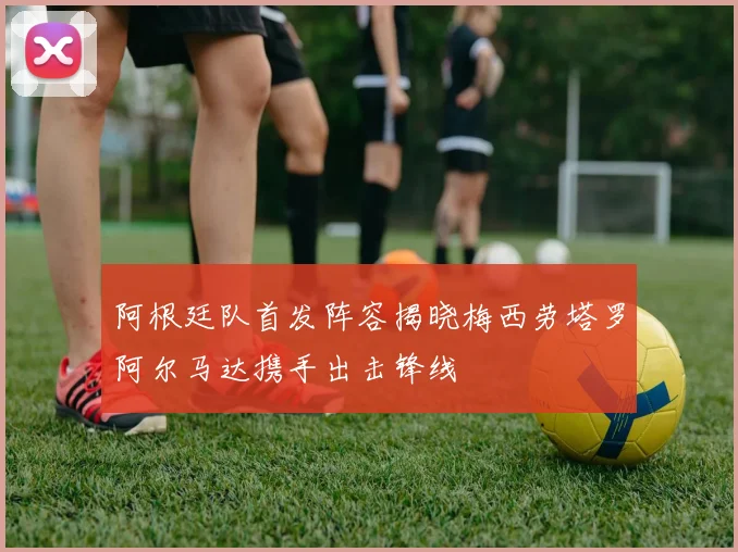 阿根廷队首发阵容揭晓梅西劳塔罗阿尔马达携手出击锋线