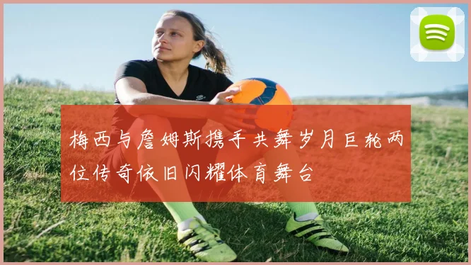 梅西与詹姆斯携手共舞岁月巨轮两位传奇依旧闪耀体育舞台