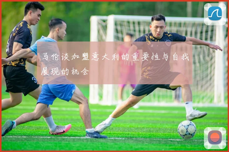 马伦谈加盟意大利的重要性与自我展现的机会