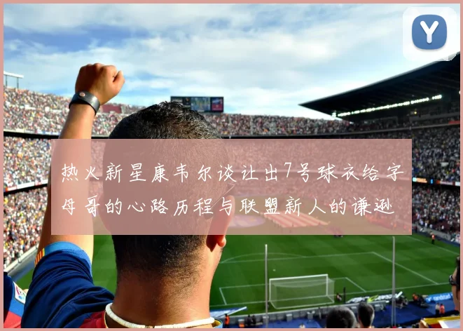 热火新星康韦尔谈让出7号球衣给字母哥的心路历程与联盟新人的谦逊态度