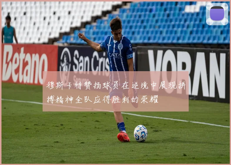 穆斯卡特赞扬球员在逆境中展现拼搏精神全队应得胜利的荣耀