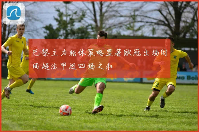 巴黎主力轮休策略显著欧冠出场时间超法甲近四场之和