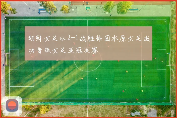 朝鲜女足以2-1战胜韩国水原女足成功晋级女足亚冠决赛